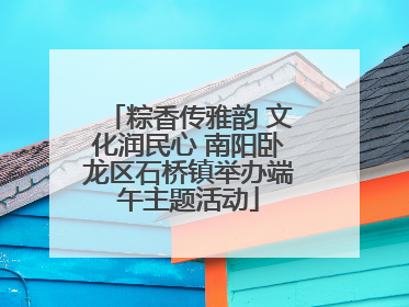 粽香传雅韵 文化润民心 南阳卧龙区石桥镇举办端午主题活动