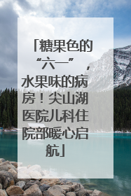 糖果色的“六一”，水果味的病房！尖山湖医院儿科住院部暖心启航