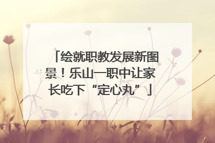 绘就职教发展新图景！乐山一职中让家长吃下“定心丸”
