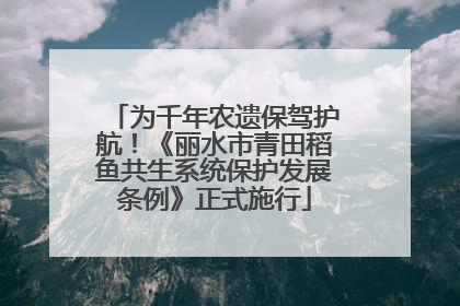 为千年农遗保驾护航！《丽水市青田稻鱼共生系统保护发展条例》正式施行