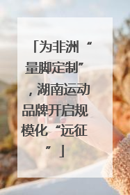 为非洲“量脚定制”，湖南运动品牌开启规模化“远征”