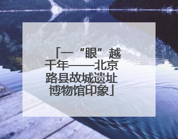 一“眼”越千年——北京路县故城遗址博物馆印象