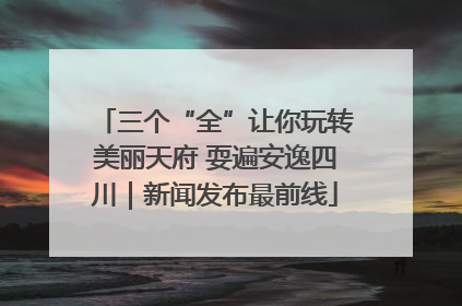 三个“全”让你玩转美丽天府 耍遍安逸四川｜新闻发布最前线