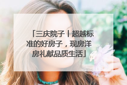 三庆院子丨超越标准的好房子，现房洋房礼献品质生活