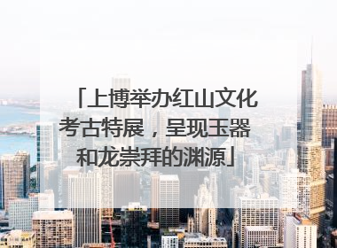 上博举办红山文化考古特展，呈现玉器和龙崇拜的渊源