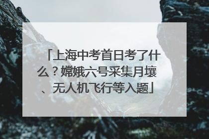 上海中考首日考了什么？嫦娥六号采集月壤、无人机飞行等入题