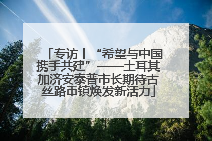 专访丨“希望与中国携手共建”——土耳其加济安泰普市长期待古丝路重镇焕发新活力