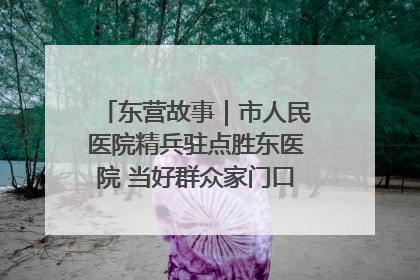 东营故事｜市人民医院精兵驻点胜东医院 当好群众家门口健康守护者