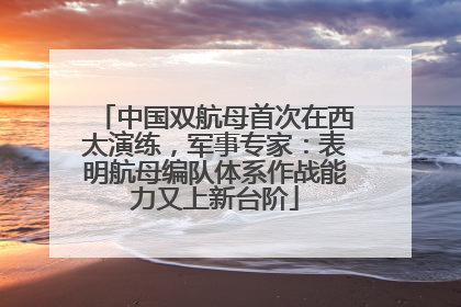 中国双航母首次在西太演练，军事专家：表明航母编队体系作战能力又上新台阶