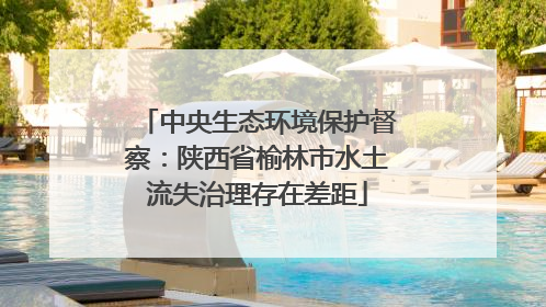 中央生态环境保护督察：陕西省榆林市水土流失治理存在差距
