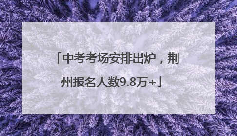 中考考场安排出炉，荆州报名人数9.8万+