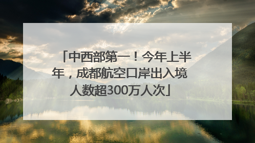中西部第一！今年上半年，成都航空口岸出入境人数超300万人次