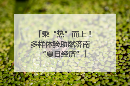 乘“热”而上！多样体验助燃济南“夏日经济”