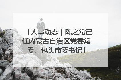 人事动态｜陈之常已任内蒙古自治区党委常委、包头市委书记
