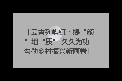 云霄列屿镇：提“颜”增“质” 久久为功勾勒乡村振兴新画卷
