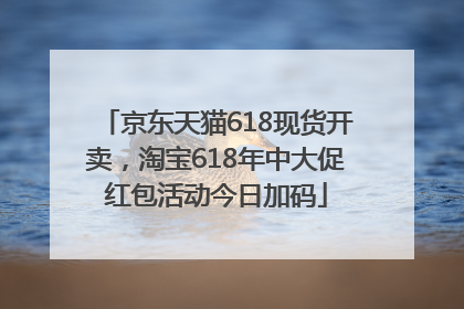 京东天猫618现货开卖，淘宝618年中大促红包活动今日加码