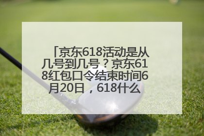 京东618活动是从几号到几号？京东618红包口令结束时间6月20日，618什么时候买最便宜