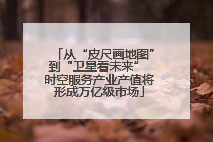 从“皮尺画地图”到“卫星看未来” 时空服务产业产值将形成万亿级市场