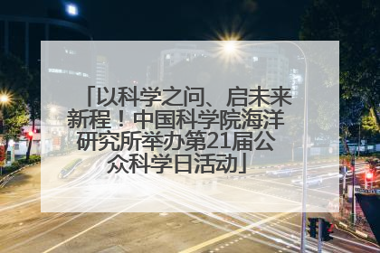 以科学之问、启未来新程！中国科学院海洋研究所举办第21届公众科学日活动