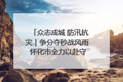众志成城 防汛抗灾｜争分夺秒战风雨 怀化市全力以赴守护人民群众安全
