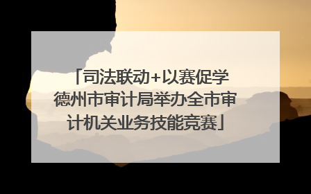 司法联动+以赛促学 德州市审计局举办全市审计机关业务技能竞赛