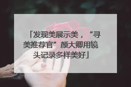 发现美展示美，“寻美推荐官”颜大卿用镜头记录多样美好