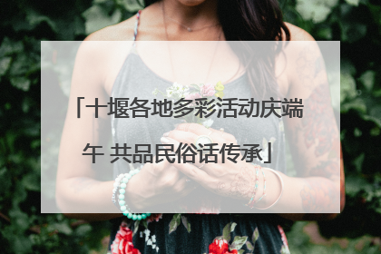 十堰各地多彩活动庆端午 共品民俗话传承