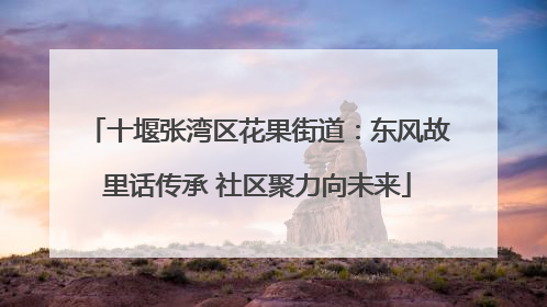 十堰张湾区花果街道：东风故里话传承 社区聚力向未来