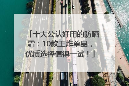 十大公认好用的防晒霜：10款王炸单品，优质选择值得一试！