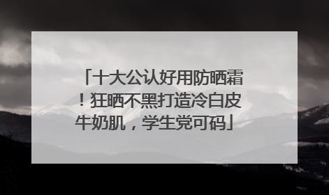 十大公认好用防晒霜！狂晒不黑打造冷白皮牛奶肌，学生党可码