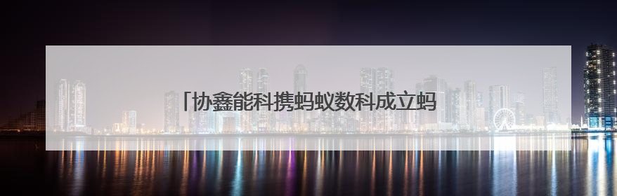 协鑫能科携蚂蚁数科成立蚂蚁鑫能 推进能源智能化