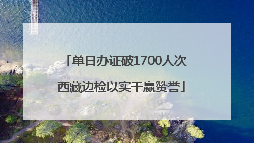 单日办证破1700人次 西藏边检以实干赢赞誉