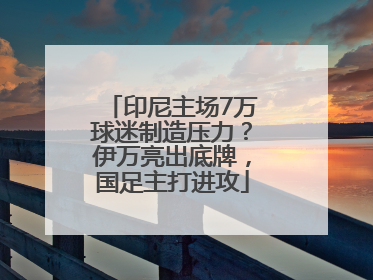 印尼主场7万球迷制造压力？伊万亮出底牌，国足主打进攻