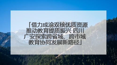 借力成渝双核优质资源推动教育提质振兴 四川广安探索跨省域、跨市域教育协同发展新路径