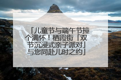 儿童节与端午节撞个满怀！栖霞街「双节沉浸式亲子派对」与您同赴儿时之约