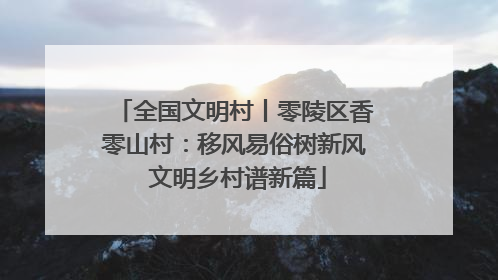 全国文明村丨零陵区香零山村：移风易俗树新风 文明乡村谱新篇