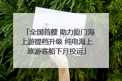 全国首艘 助力厦门海上游提档升级 纯电海上旅游客船下月投运
