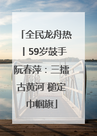 全民龙舟热丨59岁鼓手阮春萍：三擂古黄河 槌定巾帼旗