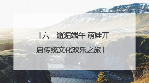 六一邂逅端午 萌娃开启传统文化欢乐之旅