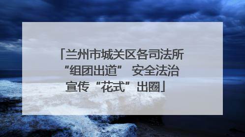 兰州市城关区各司法所“组团出道” 安全法治宣传“花式”出圈
