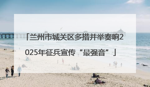 兰州市城关区多措并举奏响2025年征兵宣传“最强音”