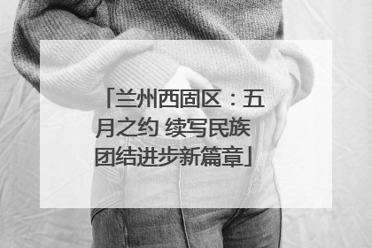 兰州西固区：五月之约 续写民族团结进步新篇章