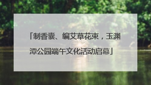 制香囊、编艾草花束，玉渊潭公园端午文化活动启幕