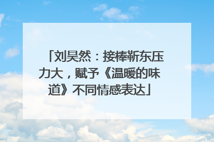 刘昊然：接棒靳东压力大，赋予《温暖的味道》不同情感表达