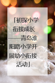 初探小学 衔接成长——青岛淮阳路小学开展幼小衔接活动