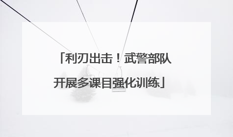 利刃出击！武警部队开展多课目强化训练