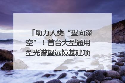 助力人类“望向深空”！首台大型通用型光谱望远镜基建项目破土动工