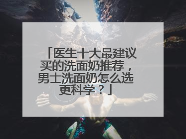 医生十大最建议买的洗面奶推荐，男士洗面奶怎么选更科学？