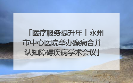 医疗服务提升年丨永州市中心医院举办癫痫合并认知障碍疾病学术会议