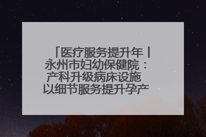 医疗服务提升年丨永州市妇幼保健院：产科升级病床设施 以细节服务提升孕产妇就医体验